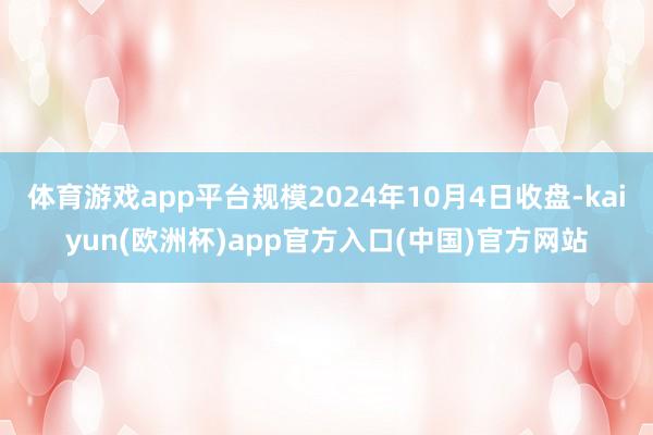 体育游戏app平台规模2024年10月4日收盘-kaiyun(欧洲杯)app官方入口(中国)官方网站