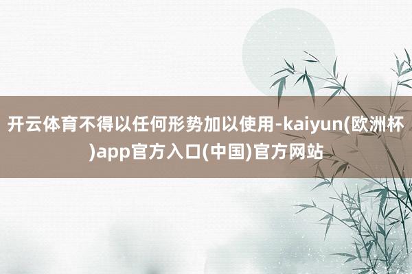 开云体育不得以任何形势加以使用-kaiyun(欧洲杯)app官方入口(中国)官方网站