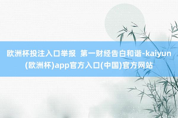 欧洲杯投注入口举报  第一财经告白和谐-kaiyun(欧洲杯)app官方入口(中国)官方网站