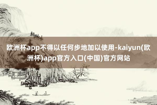 欧洲杯app不得以任何步地加以使用-kaiyun(欧洲杯)app官方入口(中国)官方网站