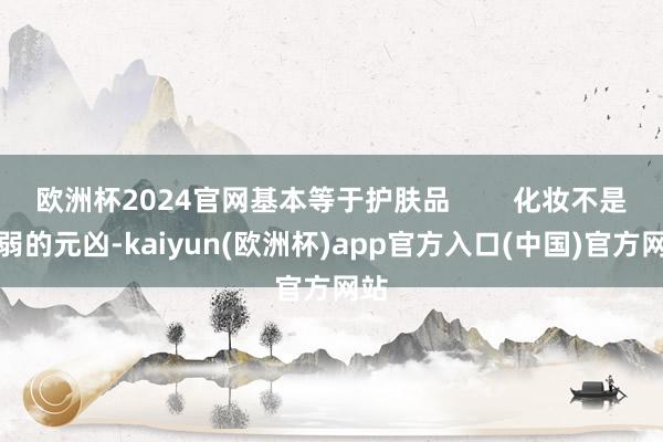 欧洲杯2024官网基本等于护肤品        化妆不是虚弱的元凶-kaiyun(欧洲杯)app官方入口(中国)官方网站