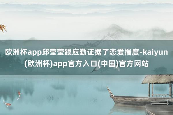 欧洲杯app邱莹莹跟应勤证据了恋爱揣度-kaiyun(欧洲杯)app官方入口(中国)官方网站