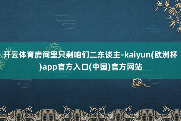 开云体育房间里只剩咱们二东谈主-kaiyun(欧洲杯)app官方入口(中国)官方网站