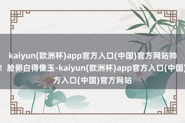 kaiyun(欧洲杯)app官方入口(中国)官方网站帅得没边了！脸卵白得像玉-kaiyun(欧洲杯)app官方入口(中国)官方网站