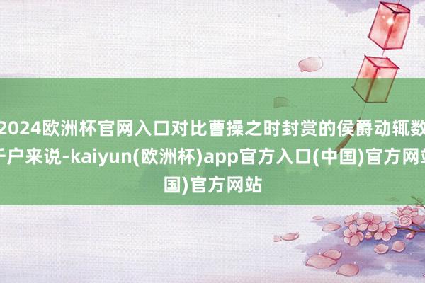 2024欧洲杯官网入口对比曹操之时封赏的侯爵动辄数千户来说-kaiyun(欧洲杯)app官方入口(中国)官方网站