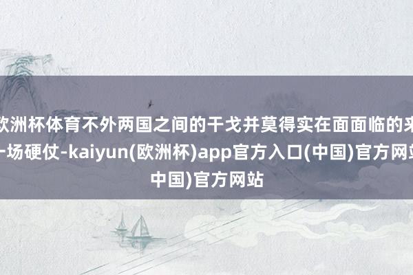 欧洲杯体育不外两国之间的干戈并莫得实在面面临的来一场硬仗-kaiyun(欧洲杯)app官方入口(中国)官方网站