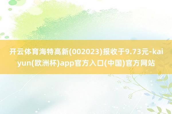 开云体育海特高新(002023)报收于9.73元-kaiyun(欧洲杯)app官方入口(中国)官方网站