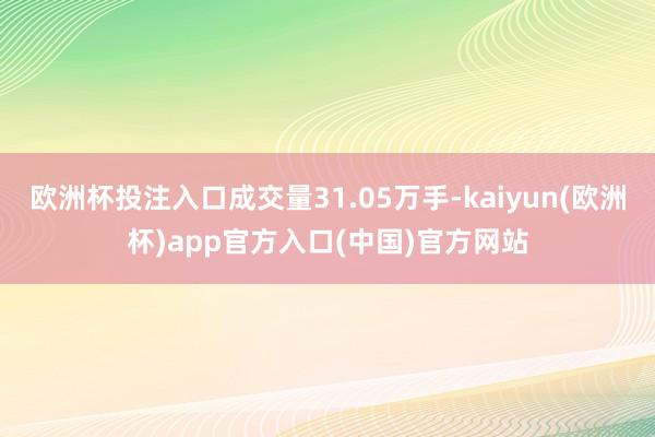 欧洲杯投注入口成交量31.05万手-kaiyun(欧洲杯)app官方入口(中国)官方网站