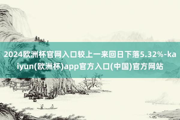 2024欧洲杯官网入口较上一来回日下落5.32%-kaiyun(欧洲杯)app官方入口(中国)官方网站