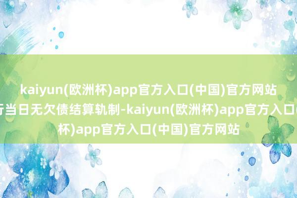 kaiyun(欧洲杯)app官方入口(中国)官方网站保证金账户实行当日无欠债结算轨制-kaiyun(欧洲杯)app官方入口(中国)官方网站