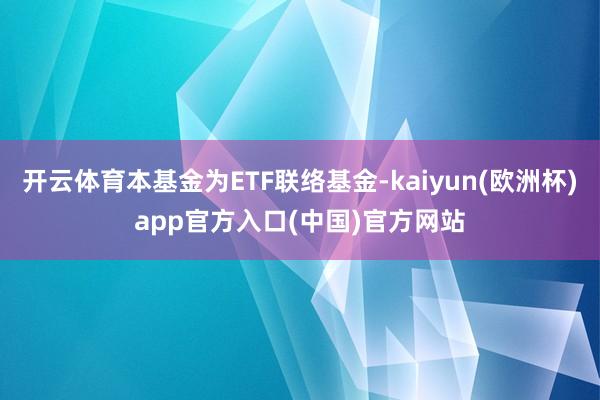 开云体育本基金为ETF联络基金-kaiyun(欧洲杯)app官方入口(中国)官方网站