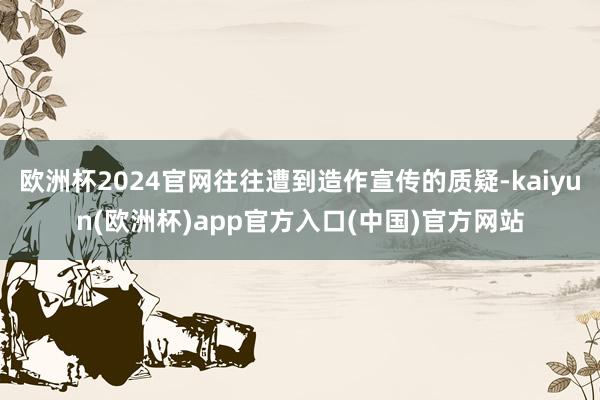 欧洲杯2024官网往往遭到造作宣传的质疑-kaiyun(欧洲杯)app官方入口(中国)官方网站