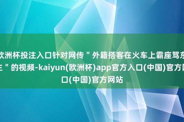 欧洲杯投注入口针对网传＂外籍搭客在火车上霸座骂东谈主＂的视频-kaiyun(欧洲杯)app官方入口(中国)官方网站