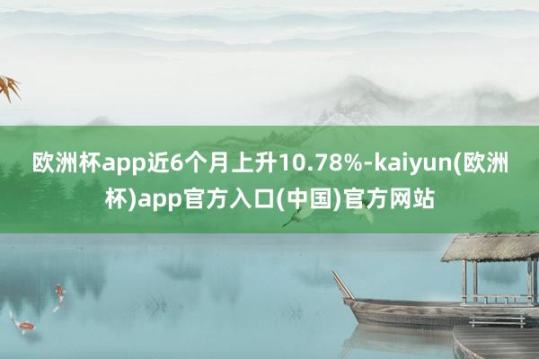 欧洲杯app近6个月上升10.78%-kaiyun(欧洲杯)app官方入口(中国)官方网站