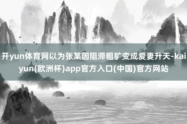 开yun体育网以为张某因阻滞粗犷变成爱妻升天-kaiyun(欧洲杯)app官方入口(中国)官方网站