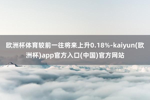 欧洲杯体育较前一往将来上升0.18%-kaiyun(欧洲杯)app官方入口(中国)官方网站