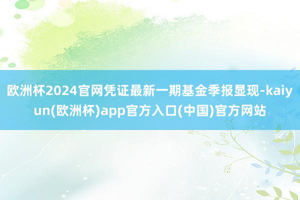 欧洲杯2024官网凭证最新一期基金季报显现-kaiyun(欧洲杯)app官方入口(中国)官方网站