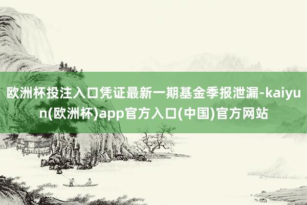 欧洲杯投注入口凭证最新一期基金季报泄漏-kaiyun(欧洲杯)app官方入口(中国)官方网站