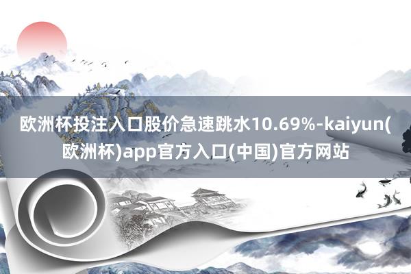 欧洲杯投注入口股价急速跳水10.69%-kaiyun(欧洲杯)app官方入口(中国)官方网站