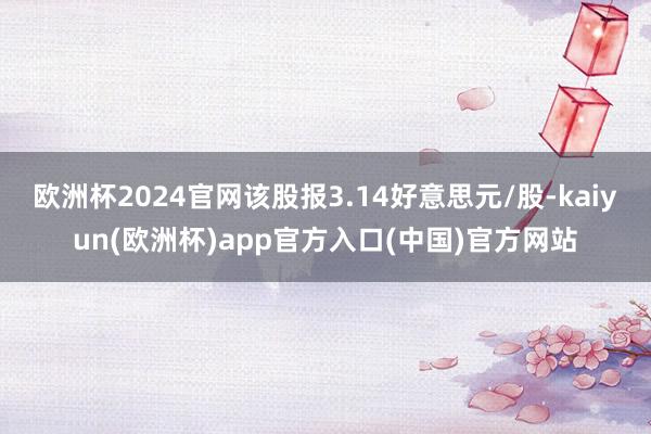 欧洲杯2024官网该股报3.14好意思元/股-kaiyun(欧洲杯)app官方入口(中国)官方网站