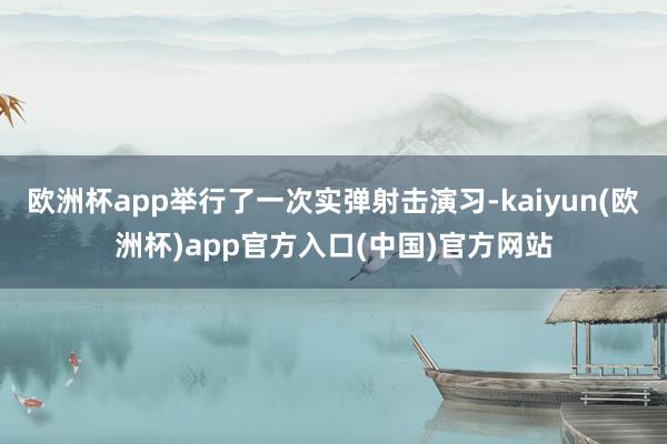 欧洲杯app举行了一次实弹射击演习-kaiyun(欧洲杯)app官方入口(中国)官方网站