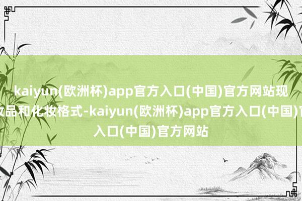 kaiyun(欧洲杯)app官方入口(中国)官方网站现时的化妆品和化妆格式-kaiyun(欧洲杯)app官方入口(中国)官方网站