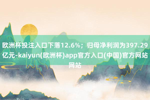 欧洲杯投注入口下落12.6%；归母净利润为397.29亿元-kaiyun(欧洲杯)app官方入口(中国)官方网站