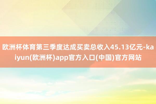 欧洲杯体育第三季度达成买卖总收入45.13亿元-kaiyun(欧洲杯)app官方入口(中国)官方网站