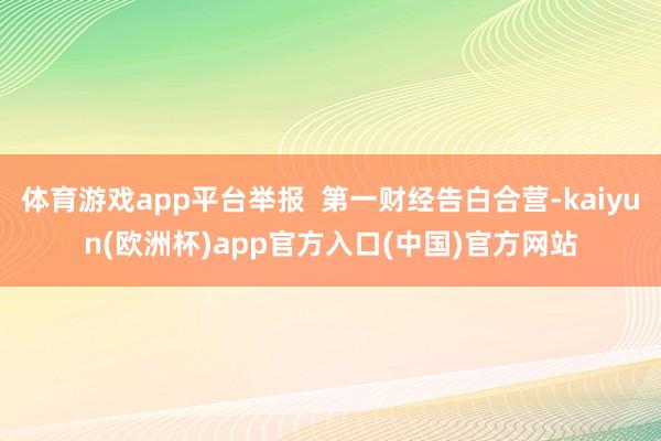 体育游戏app平台举报  第一财经告白合营-kaiyun(欧洲杯)app官方入口(中国)官方网站