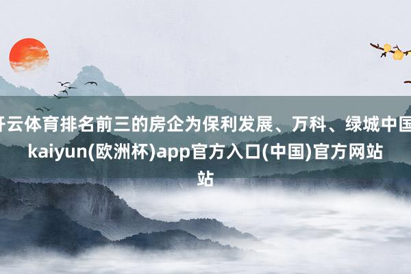 开云体育排名前三的房企为保利发展、万科、绿城中国-kaiyun(欧洲杯)app官方入口(中国)官方网站