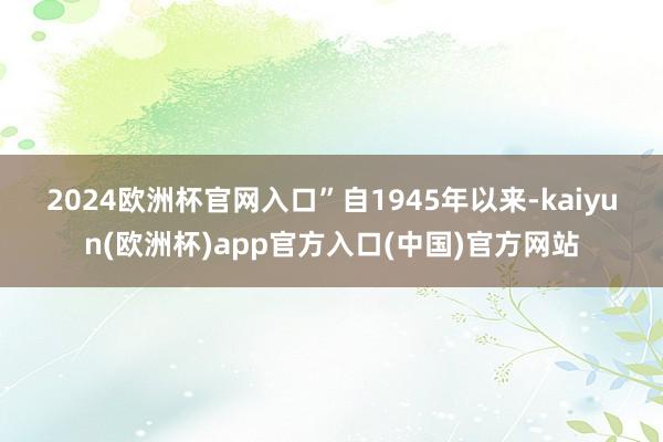 2024欧洲杯官网入口”　　自1945年以来-kaiyun(欧洲杯)app官方入口(中国)官方网站