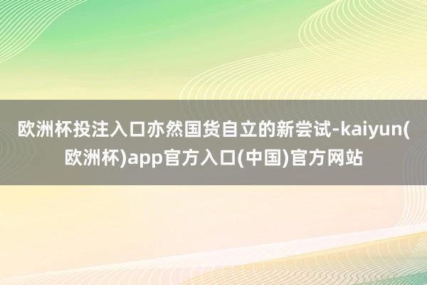 欧洲杯投注入口亦然国货自立的新尝试-kaiyun(欧洲杯)app官方入口(中国)官方网站