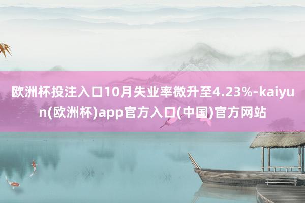 欧洲杯投注入口10月失业率微升至4.23%-kaiyun(欧洲杯)app官方入口(中国)官方网站