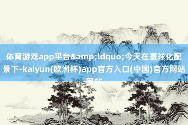 体育游戏app平台&ldquo;今天在寰球化配景下-kaiyun(欧洲杯)app官方入口(中国)官方网站