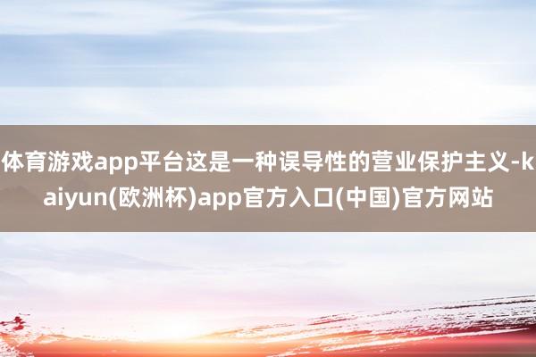 体育游戏app平台这是一种误导性的营业保护主义-kaiyun(欧洲杯)app官方入口(中国)官方网站