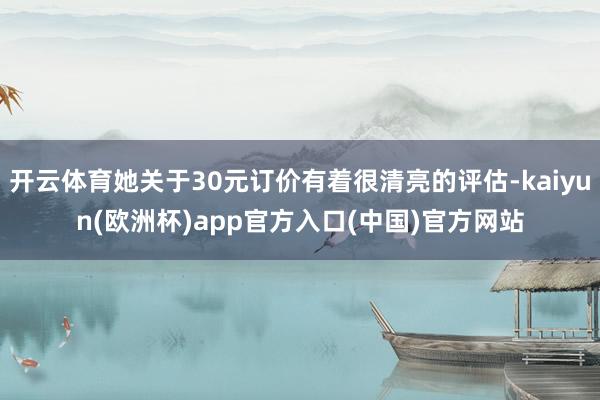 开云体育她关于30元订价有着很清亮的评估-kaiyun(欧洲杯)app官方入口(中国)官方网站