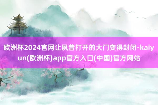 欧洲杯2024官网让夙昔打开的大门变得封闭-kaiyun(欧洲杯)app官方入口(中国)官方网站