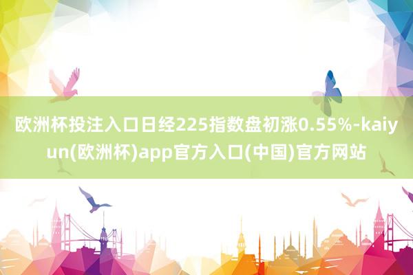 欧洲杯投注入口日经225指数盘初涨0.55%-kaiyun(欧洲杯)app官方入口(中国)官方网站