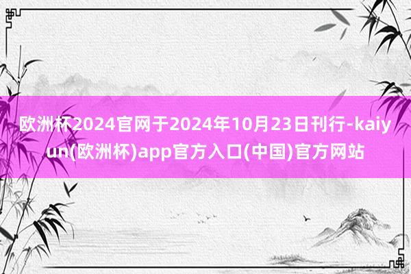 欧洲杯2024官网于2024年10月23日刊行-kaiyun(欧洲杯)app官方入口(中国)官方网站