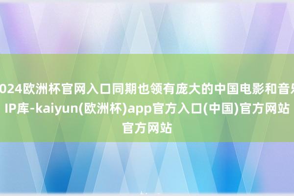 2024欧洲杯官网入口同期也领有庞大的中国电影和音乐IP库-kaiyun(欧洲杯)app官方入口(中国)官方网站