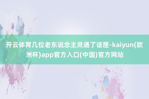 开云体育几位老东说念主灵通了话匣-kaiyun(欧洲杯)app官方入口(中国)官方网站