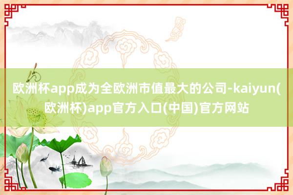 欧洲杯app成为全欧洲市值最大的公司-kaiyun(欧洲杯)app官方入口(中国)官方网站