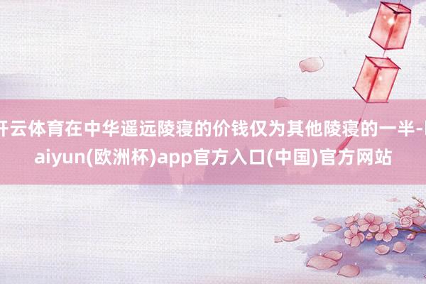 开云体育在中华遥远陵寝的价钱仅为其他陵寝的一半-kaiyun(欧洲杯)app官方入口(中国)官方网站