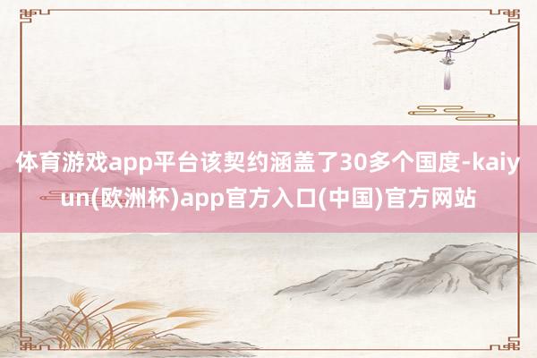 体育游戏app平台该契约涵盖了30多个国度-kaiyun(欧洲杯)app官方入口(中国)官方网站