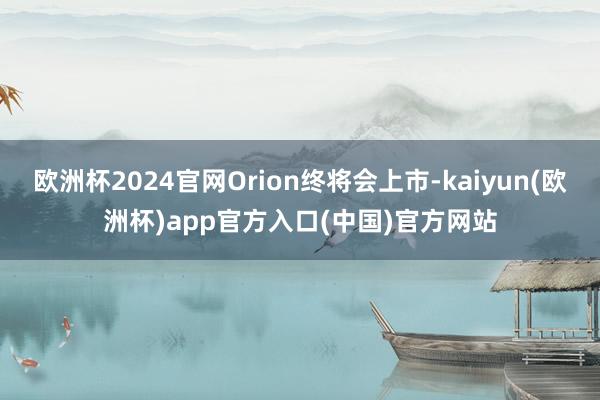 欧洲杯2024官网Orion终将会上市-kaiyun(欧洲杯)app官方入口(中国)官方网站