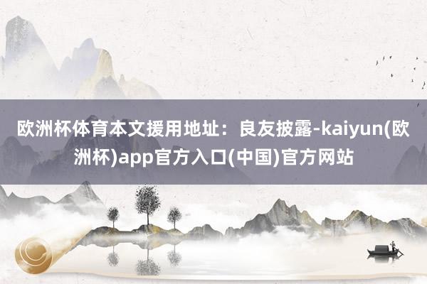 欧洲杯体育本文援用地址：良友披露-kaiyun(欧洲杯)app官方入口(中国)官方网站