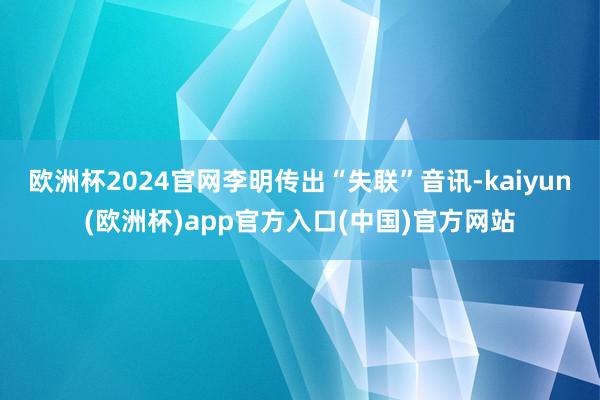 欧洲杯2024官网李明传出“失联”音讯-kaiyun(欧洲杯)app官方入口(中国)官方网站