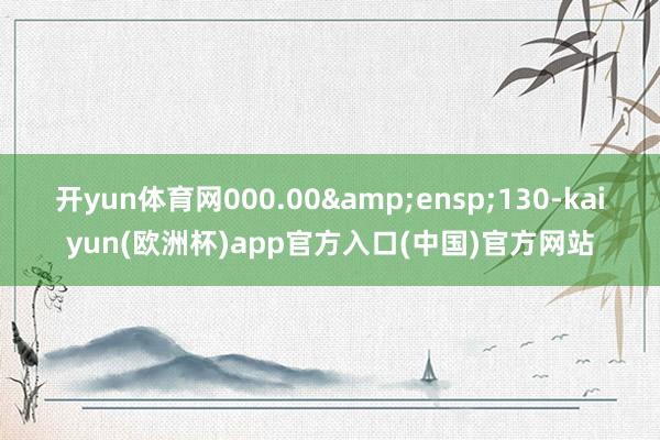 开yun体育网000.00&ensp;130-kaiyun(欧洲杯)app官方入口(中国)官方网站