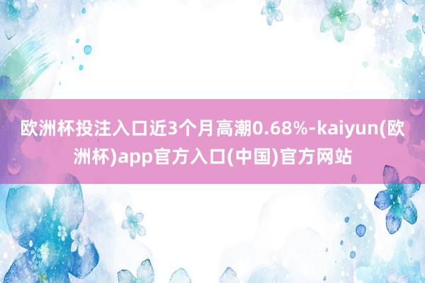 欧洲杯投注入口近3个月高潮0.68%-kaiyun(欧洲杯)app官方入口(中国)官方网站