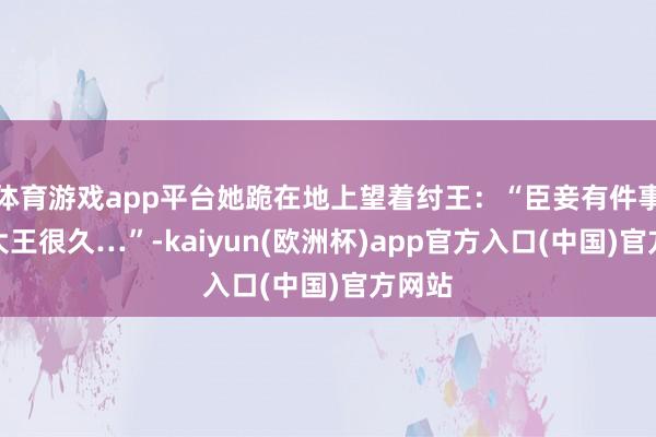 体育游戏app平台她跪在地上望着纣王：“臣妾有件事瞒了大王很久…”-kaiyun(欧洲杯)app官方入口(中国)官方网站